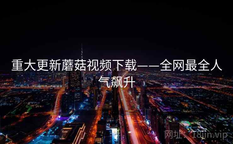 重大更新蘑菇视频下载——全网最全人气飙升 重大更新蘑菇视频下载——全网最全人气飙升
