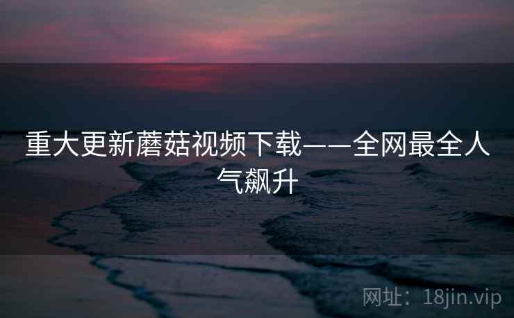 重大更新蘑菇视频下载——全网最全人气飙升 重大更新蘑菇视频下载——全网最全人气飙升