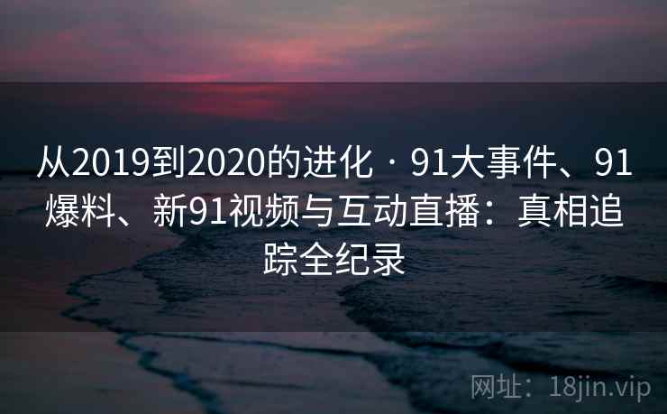 从2019到2020的进化 · 91大事件、91爆料、新91视频与互动直播:真相追踪全纪录 从2019到2020的进化 · 91大事件、91爆料、新91视频与互动直播:真相追踪全纪录
