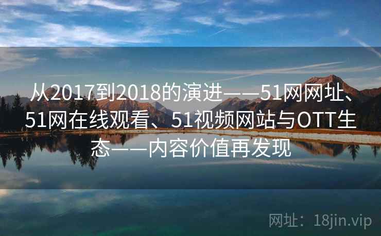 从2017到2018的演进——51网网址、51网在线观看、51视频网站与OTT生态——内容价值再发现 从2017到2018的演进——51网网址、51网在线观看、51视频网站与OTT生态——内容价值再发现