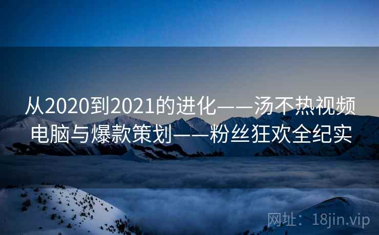 从2020到2021的进化——汤不热视频电脑与爆款策划——粉丝狂欢全纪实