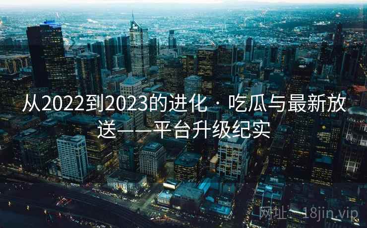 从2022到2023的进化 · 吃瓜与最新放送——平台升级纪实 从2022到2023的进化 · 吃瓜与最新放送——平台升级纪实