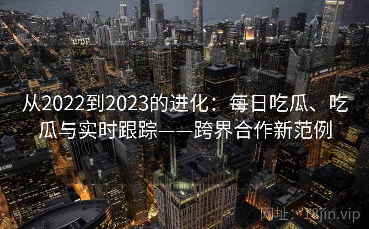 从2022到2023的进化:每日吃瓜、吃瓜与实时跟踪——跨界合作新范例 从2022到2023的进化:每日吃瓜、吃瓜与实时跟踪——跨界合作新范例