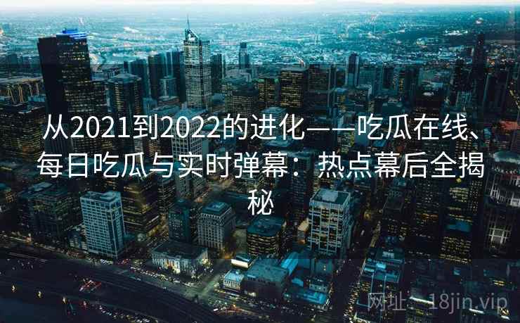 从2021到2022的进化——吃瓜在线、每日吃瓜与实时弹幕：热点幕后全揭秘