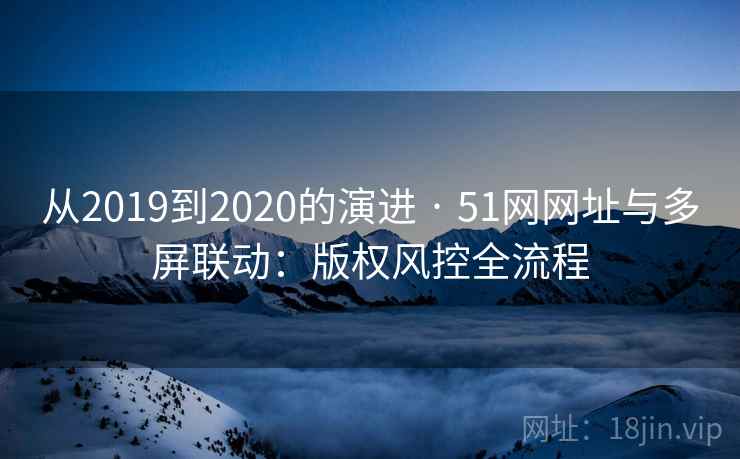 从2019到2020的演进 · 51网网址与多屏联动:版权风控全流程 从2019到2020的演进 · 51网网址与多屏联动:版权风控全流程