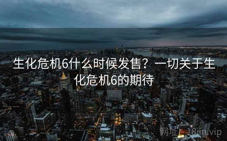 生化危机6什么时候发售?一切关于生化危机6的期待 生化危机6什么时候发售?一切关于生化危机6的期待