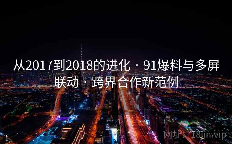 从2017到2018的进化 · 91爆料与多屏联动 · 跨界合作新范例 从2017到2018的进化 · 91爆料与多屏联动 · 跨界合作新范例