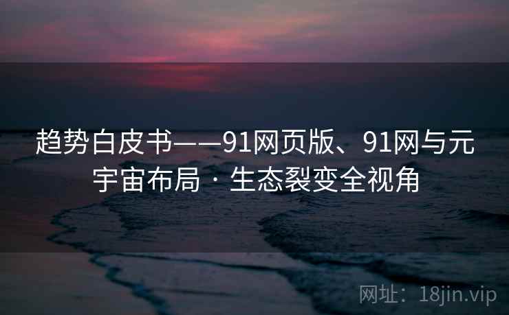 趋势白皮书——91网页版、91网与元宇宙布局 · 生态裂变全视角 趋势白皮书——91网页版、91网与元宇宙布局 · 生态裂变全视角