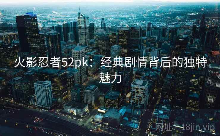 火影忍者52pk:经典剧情背后的独特魅力 火影忍者52pk:经典剧情背后的独特魅力