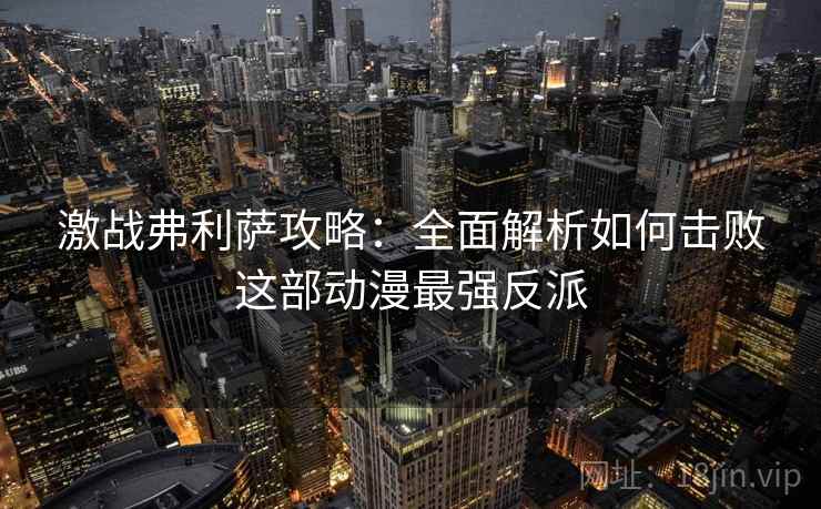 激战弗利萨攻略:全面解析如何击败这部动漫最强反派 激战弗利萨攻略:全面解析如何击败这部动漫最强反派