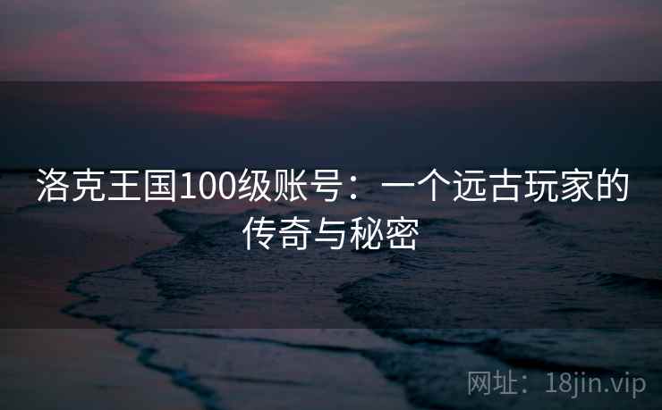 洛克王国100级账号:一个远古玩家的传奇与秘密 洛克王国100级账号:一个远古玩家的传奇与秘密