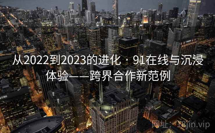 从2022到2023的进化 · 91在线与沉浸体验——跨界合作新范例 从2022到2023的进化 · 91在线与沉浸体验——跨界合作新范例