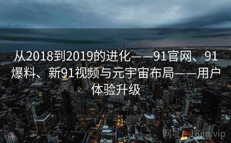 从2018到2019的进化——91官网、91爆料、新91视频与元宇宙布局——用户体验升级 从2018到2019的进化——91官网、91爆料、新91视频与元宇宙布局——用户体验升级
