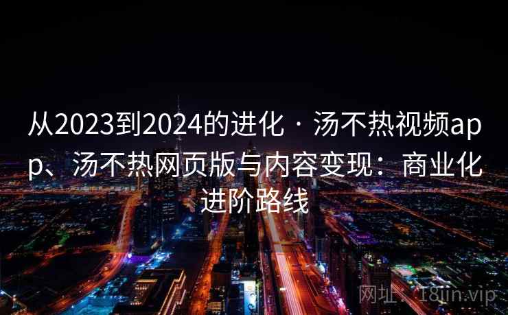 从2023到2024的进化 · 汤不热视频app、汤不热网页版与内容变现:商业化进阶路线 从2023到2024的进化 · 汤不热视频app、汤不热网页版与内容变现:商业化进阶路线