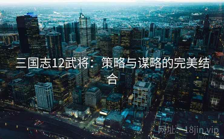 三国志12武将:策略与谋略的完美结合 三国志12武将:策略与谋略的完美结合