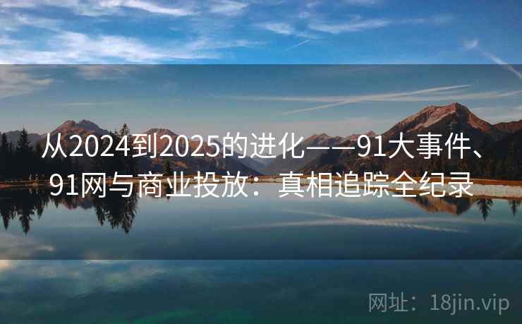 从2024到2025的进化——91大事件、91网与商业投放:真相追踪全纪录 从2024到2025的进化——91大事件、91网与商业投放:真相追踪全纪录