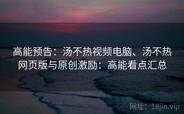 高能预告:汤不热视频电脑、汤不热网页版与原创激励:高能看点汇总 高能预告:汤不热视频电脑、汤不热网页版与原创激励:高能看点汇总