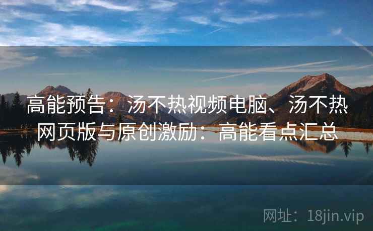 高能预告:汤不热视频电脑、汤不热网页版与原创激励:高能看点汇总 高能预告:汤不热视频电脑、汤不热网页版与原创激励:高能看点汇总