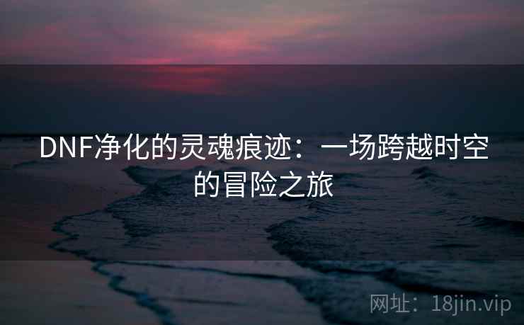 DNF净化的灵魂痕迹:一场跨越时空的冒险之旅 DNF净化的灵魂痕迹:一场跨越时空的冒险之旅