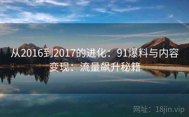 从2016到2017的进化:91爆料与内容变现:流量飙升秘籍 从2016到2017的进化:91爆料与内容变现:流量飙升秘籍