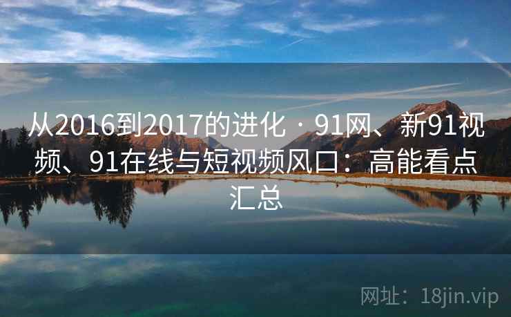 从2016到2017的进化 · 91网、新91视频、91在线与短视频风口:高能看点汇总 从2016到2017的进化 · 91网、新91视频、91在线与短视频风口:高能看点汇总